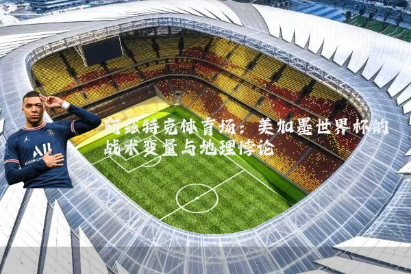 阿兹特克体育场：美加墨世界杯的战术变量与地理悖论