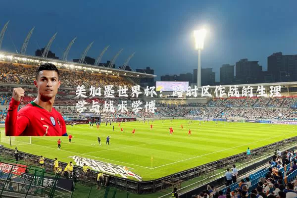 美加墨世界杯:跨时区作战的生理学与战术学博弈