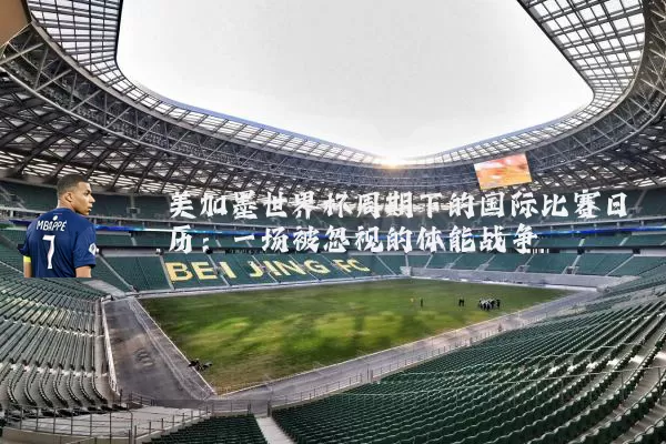 美加墨世界杯周期下的国际比赛日历:一场被忽视的体能战争