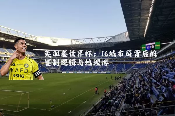 美加墨世界杯:16城布局背后的赛制逻辑与地理博弈
