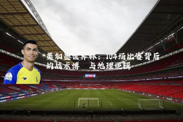 美加墨世界杯:104场比赛背后的战术博弈与地理逻辑