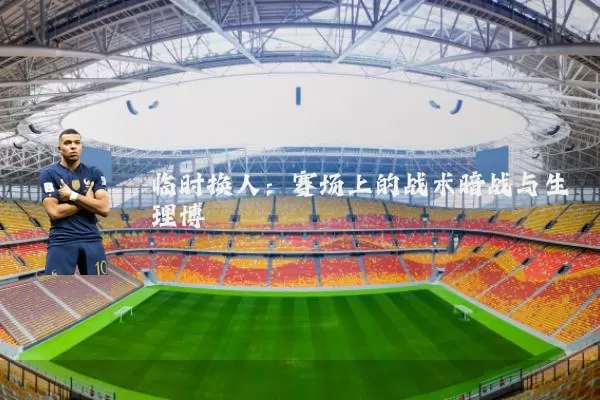 临时换人：赛场上的战术暗战与生理博弈