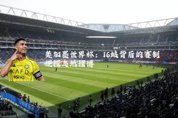 美加墨世界杯:16城背后的赛制逻辑与地理博弈